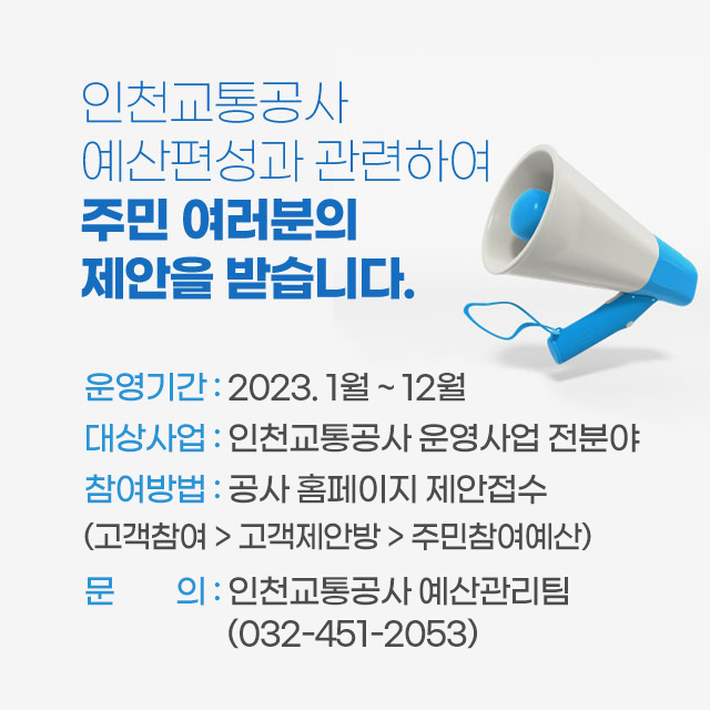 인천교통공사 예산편성과 관련하여 주민 여러분의 제안을 받습니다.
- 운영기간 : 2023.1월 ~ 12월
- 대상사업 : 인천교통공사 운영사업 전분야
- 참여방법 : 공사 홈페이지 제안접수(고객참여>고객제안방>주민참여예산)
- 문의 : 인천교통공사 예산관리팀(032-451-2053)