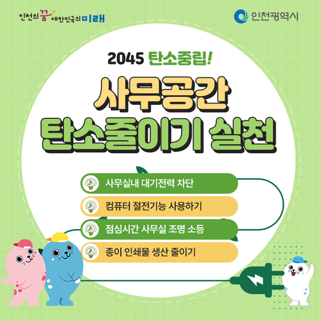 2045 탄소중립
사무공간 탄소줄이기 실천
- 사무실내 대기전력 차단
- 컴퓨터 절전기능 사용하기
- 점심시간 사무실 조명 소등
- 종이 인쇄물 생산 줄이기
