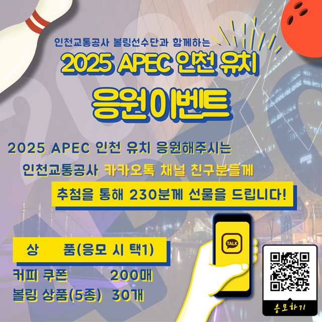 <인천교통공사 볼링선수단과 함께하는 2025 APEC 인천 유치 응원 이벤트>

-2025 APEC 인천 유치 응원해주시는 인천교통공사 카카오톡 채널 친구분들께 추첨을 통해 230분께 선물을 드립니다!
- 상품(응모 시 택 1) : 커피쿠폰 200매, 볼링 상품(5종) 30개
