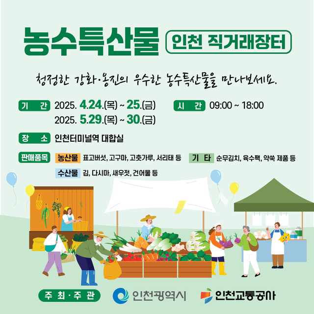 <농수특산물 인천 직거래장터>
- 청정한 강화, 옹진의 우수한 농수특산물을 만나보세요.
- 기간 : 2025.04.24.~2025.04.25. / 2025.05.29.~2025.05.30.
- 시간 : 09:00~18:00
- 장소 : 인천터미널역 대합실
- 판매품목 : 농산물)표고버섯, 고구마, 고춧가루, 서리태 등 / 수산물) 김, 다시마, 새우젓, 건어물 등 / 기타) 순무김치, 육수팩, 약쑥 제품 등