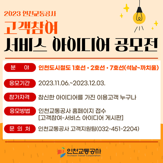 <2023 인천교통공사 고객참여 서비스 아이디어 공모전>
- 분야 : 인천도시철도 1호선, 2호선, 7호선(석남~까치울)
- 응모기간 : 2023.11.06.~2023.12.03.
- 참가자격 : 참신한 아이디어를 가진 이용고객 누구나
- 응모방법 : 인천교통공사 홈페이지 접수 [고객참여-서비스 아이디어 게시판] *클릭 시 이동합니다
- 문의처 : 인천교통공사 고객지원팀(032-451-2204)