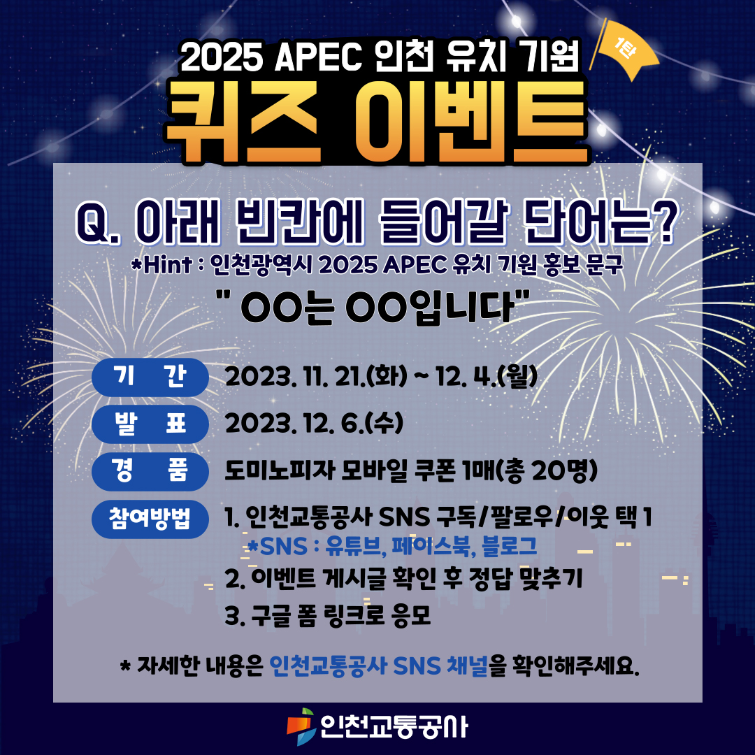 <2025 APEC 인천 유치 기원 퀴즈 이벤트>
Q. 아래 빈칸에 들어갈 단어는?(Hint : 인천광역시 2025 APEC 유치 기원 홍보 문구)
"OO는 OO입니다"
- 기간  : 2023. 11. 21.(화) ~ 2023. 12. 04.(월)
- 발표 : 2023. 12. 06.(수)
- 경품 : 도미노피자 모바일 쿠폰 1매(총 20명)
- 참여방법 : 1. 인천교통공사 SNS 구독/팔로우/이웃 택 1(SNS : 유튜브, 페이스북, 블로그)
                    2. 이벤트 게시글 확인 후 정답 맞추기
                    3. 구글 폼 링크로 응모
* 자세한 내용은 인천교통공사 SNS 채널을 확인해주세요. 