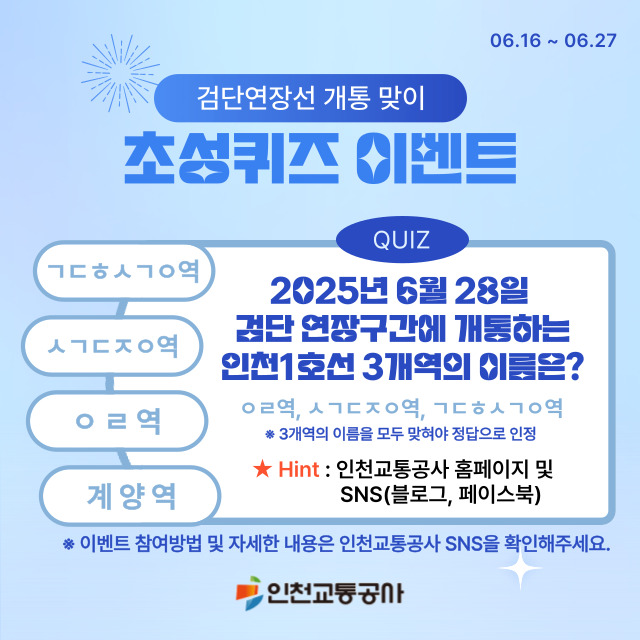 <검단연장선 개통 맞이 초성퀴즈 이벤트>
- 2025년 06월 28일 검단 연장구간에 개통하는 인천 1호선 3개역의 이름은?
- ㅇㄹ역, ㅅㄱㄷㅈㅇ역, ㄱㄷㅎㅅㄱㅇ역
- 3개 모두 맞혀야 정답으로 인정
- 자세한 내용은 인천교통공사 SNS를 확인해주세요!