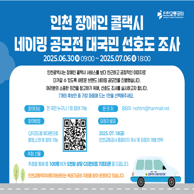 <인천 장애인 콜택시 네이밍 공모전 대국민 선호도 조사>
- 2025.06.30.(월) 09:00 ~ 2025.07.06.(일) 18:00
- 참여대상 : 전국민 누구나 1회 참여 가능
- 참여방법 : QR코드 스캔 후 참여
- 당첨자 발표 : 2025.07.18.(금) 인천교통공사 홈페이지 게시 및 당첨자 개별 연락
- 추첨선물 : 추첨을 통해 총 100명에게 5천원 상당 GS편의점 기프티콘을 드립니다.
