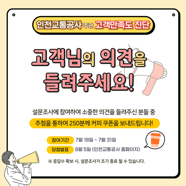 <인천교통공사 주관 고객만족도 진단>
- 고객님의 의견을 들려주세요!
- 설문조사에 참여하여 소중한 의견을 들려주신 분들 중 추첨을 통하여 250분께 커피 쿠폰을 보내드립니다.
- 참여기간 : 2025.07.18. ~ 2025.07.31.
- 당첨발표 : 2025.08.05. (인천교통공사 홈페이지)
- 응답수 확보 시, 설문조사가 조기 종료 될 수 있습니다.