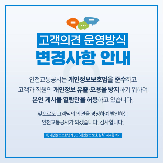 <고객의견 운영방식 변경사항 안내>
- 인천교통공사는 개인정보보호법을 준수하고 고객과 직원의 개인정보 유출 및 오용을 방지하기 위하여 본인 게시물 열람만을 허용하고 있습니다.
- 앞으로도 고객님의 의견을 경청하여 발전하는 인천교통공사가 되겠습니다. 감사합니다.
- 개인정보보호법 제3조(개인정보 보호 원칙) 제 4항 의거