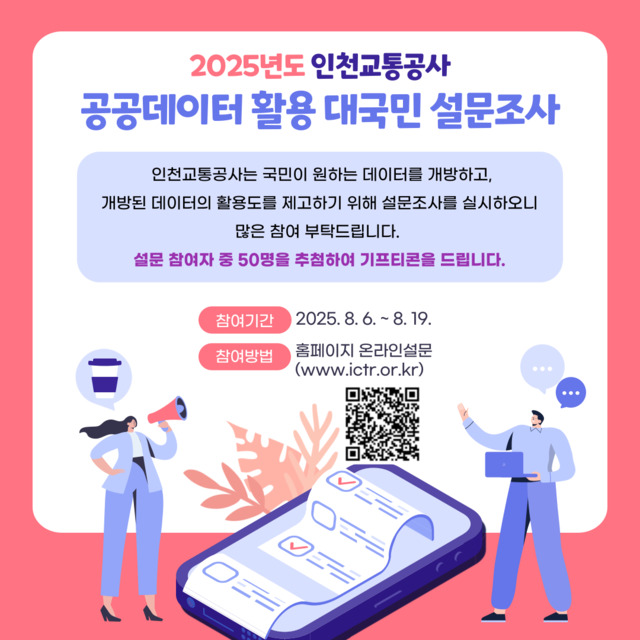 <2025년도 인천교통공사 공공데이터 활용 대국민 설문조사>
- 인천교통공사는 국민이 원하는 데이터를 개방하고, 개방된 데이터의 활용도를 제고하기 위해 설문조사를 실시하오니 많은 참여 부탁드립니다.
- 설문 참여자 중 50명을 추첨하여 기프티콘을 드립니다.
- 참여기간 : 2025.08.06.~2025.08.19.
- 참여방법 : 홈페이지 온라인 설문(www.ictr.or.kr)