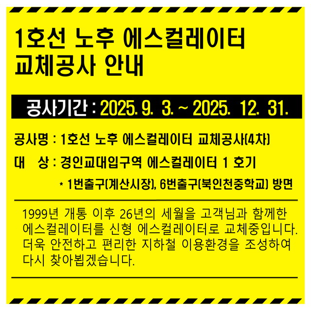 <1호선 노후 에스컬레이터 교체공사 안내>
- 공사기간 : 2025.09.03. ~ 2025.12.31.
- 공사명 : 1호선 노후 에스컬레이터 교체공사(4차)
- 대상 : 경인교대입구역 에스컬레이터 1호기(1번출구, 6번출구 방면)
- 1999년 개통 이후 26년의 세월을 고객님과 함께한 에스컬레이터를 신형 에스컬레이터로 교체중입니다.
- 더욱 안전하고 편리한 지하철 이용환경을 조성하여 다시 찾아뵙겠습니다.