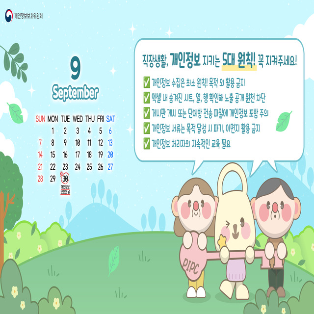 <직장생활, 개인정보 지키는 5대 원칙! 꼭 지켜주세요!>
- 개인정보 수집은 최소 원칙! 목적 외 활용 금지
- 엑셀 내 숨겨진 시트, 열, 행 확인해 노출 공개 원천 차단
- 게시판 게시 또는 단체방 전송 파일에 개인정보 포함 주의
- 개인정보 서류는 목적 달성 시 파기, 이면지 활용 금지
- 개인정보 처리자의 지속적인 교육 필