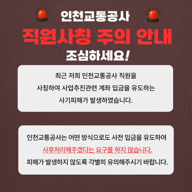 <인천교통공사 직원사칭 주의 안내>
- 조심하세요!
- 최근 저희 인천교통공사 직원을 사칭하여 사업추진관련 계좌 입금을 유도하는 사기피해가 발생하였습니다.
- 인천교통공사는 어떤 방식으로도 사전 입금을 유도하여 사후처리해주겠다는 요구를 하지 않습니다.
- 피해가 발생하지 않도록 각별히 유의해주시기 바랍니다.