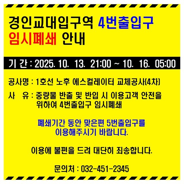 <경인교대입구역 4번 출입구 임시폐쇄 안내>
- 기간 : 2025.10.13. 21:00 ~ 2025.10.16. 05:00
- 공사명 : 1호성 노후 에스컬레이터 교체공사(4차)
- 사유 : 중량물 반출 및 반입 시 이용고객 안전을 위하여 4번 출입구 임시폐쇄
- 폐쇄기간 동안 맞은편 5번 출입구를 이용해 주시기 바랍니다.
- 이용에 불편을 드려 대단히 죄송합니다.
- 문의처 : 032-451-2345 