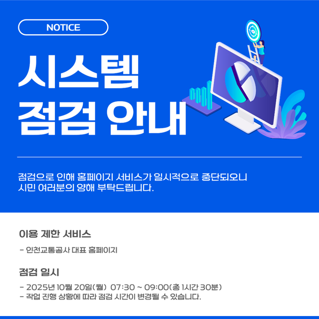 <홈페이지 시스템 점검 안내>
- 점검으로 인해 홈페이지 서비스가 일시적으로 중단되오니 시민 여러분의 양해 부탁드립니다.
- 이용 제한 서비스 : 인천교통공사 대표 홈페이지
- 점검 일시 : 2025.10.20.(월) 07:30~09:00(총 1시간 30분)
- 작업 진행 상황에 따라 점검 시간이 변경될 수 있습니다.