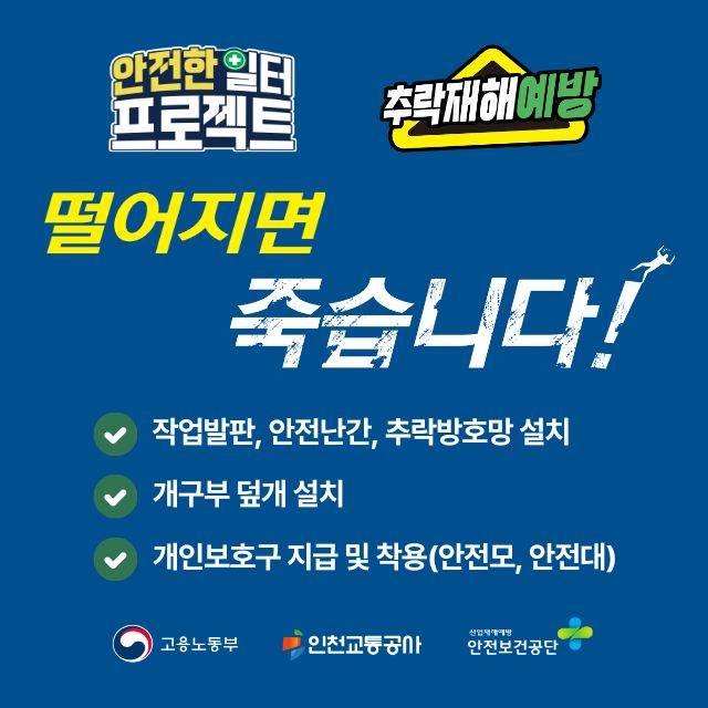 <안전한 일터 프로젝트 추락재해 예방>
- 떨어지면 죽습니다!
- 작업발판, 안전난간, 추락방호망 설치
- 개구부 덮개 설치
- 개인보호구 지급 및 착용(안전모, 안전대)
