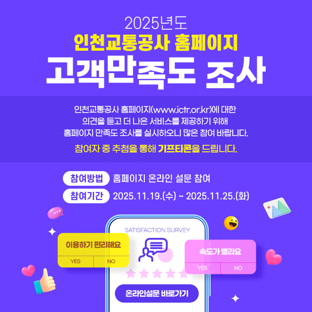 <2025년도 인천교통공사 홈페이지 고객만족도 조사>
- 인천교통공사 홈페이지(www.ictr.or.kr)에 대한 의견을 듣고 더 나은 서비스를 제공하기 위해 홈페이지 만족도 조사를 실시하오니 많은 참여 바랍니다.
- 참여자 중 추첨을 통해 기프티콘을 드립니다.
- 참여방법 : 홈페이지 온라인 설문 참여
- 참여기간 : 2025.11.19.(수) ~ 2025.11.25.(화)
