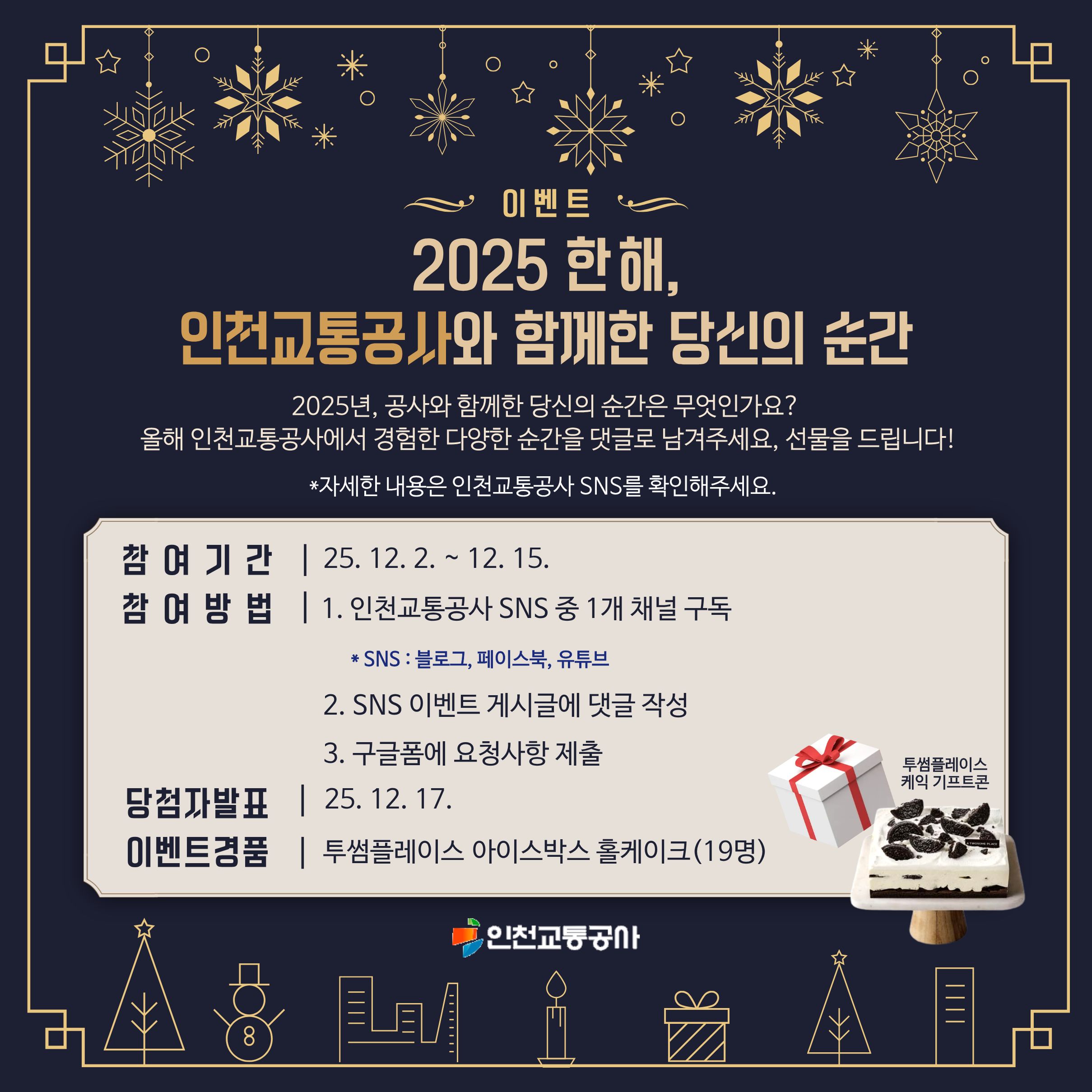 <2025 한 해, 인천교통공사와 함께한 당신의 순간>
- 2025년, 공사와 함께한 당신의 순간은 무엇인가요?
- 올해 인천교통공사에서 경험한 다양한 순간을 댓글로 남겨주세요, 선물을 드립니다!
- 자세한 내용은 인천교통공사 SNS를 확인해주세요.
- 참여기간 : 2025.12.02.~2025.12.15.
- 참여방법 : 1. 인천교통공사 SNS 중 1개 채널 구독(블로그, 페이스북, 유튜브) 2, SNS 이벤트 게시글에 댓글 작성 3. 구글폼에 요청사항 제출
- 당첨자발표 : 2025.12.17.
- 이벤트경품 : 투썸플레이스 아이스박스 홀케이크(19명)