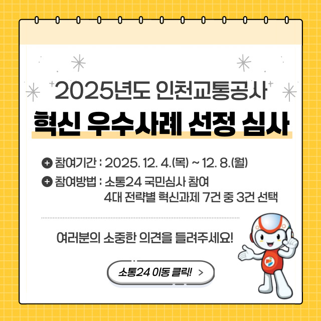 <2025년도 인천교통공사 혁신 우수사례 선정 심사>
- 참여기간 : 2025.12.04.(목) ~ 2025.12.08.(월)
- 참여방법 : 소통24 국민심사 참여, 4대 전략별 혁신과제 7건 중 3건 선택
- 여러분의 소중한 의견을 들려주세요!