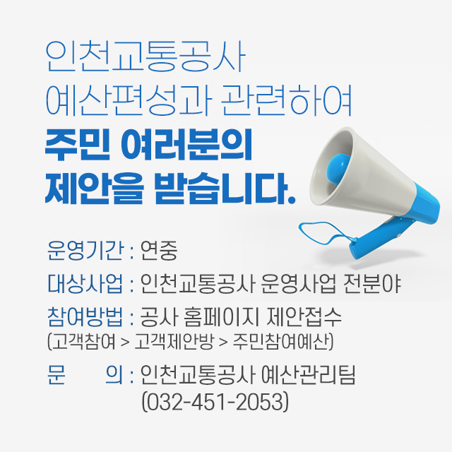 <인천교통공사 예산편성과 관련하여 주민 여러분의 제안을 받습니다>
- 운영기간 : 연중
- 대상사업 : 인천교통공사 운영사업 전분야
- 참여바법 : 공사 홈페이지 제안접수(고객참여>고객제안방>주민참여예산)
- 문의 : 인천교통공사 예산관리팀(032-451-2053)