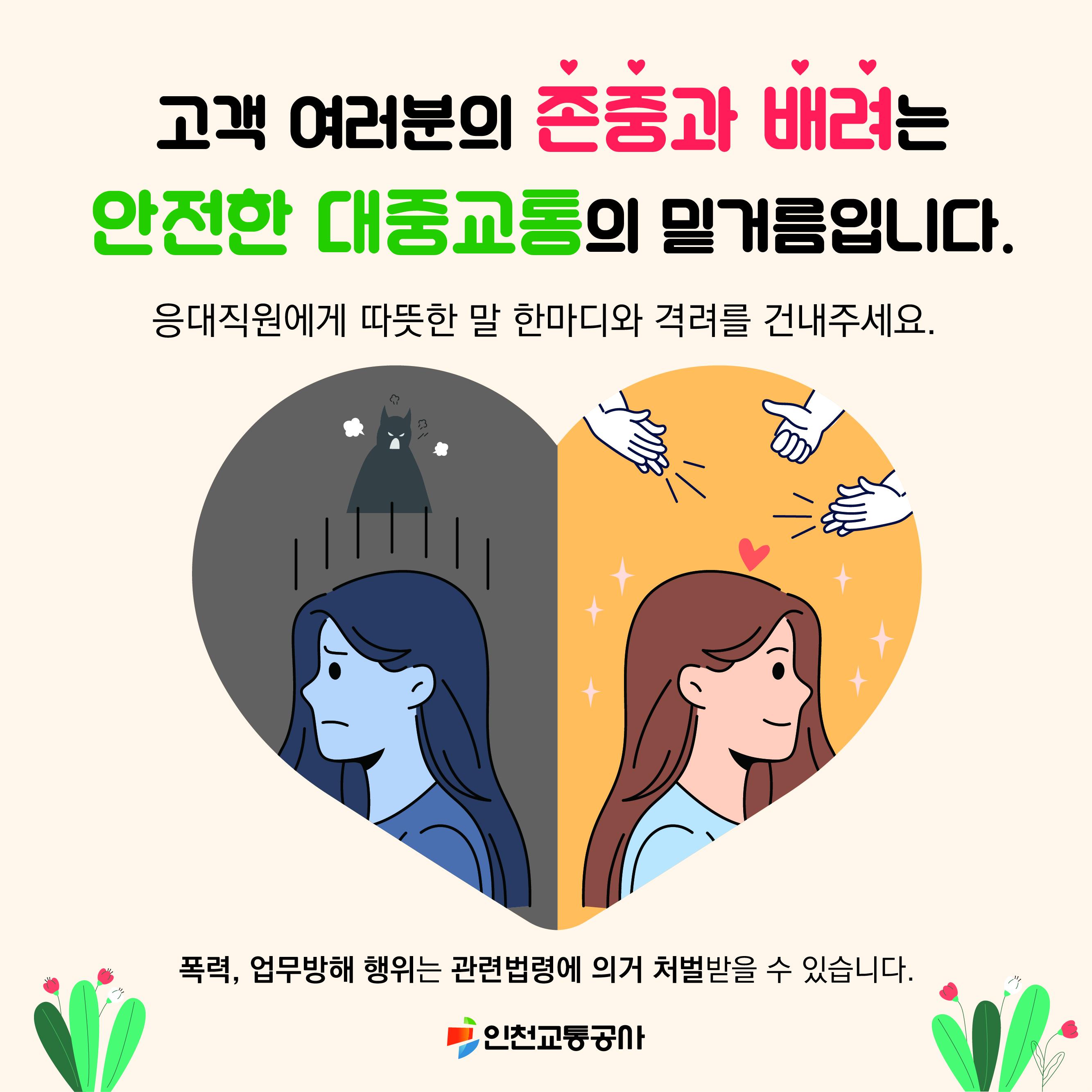 고객 여러분의 존중과 배려는 안전한 대중교통의 밑거름입니다. 응대직원에게 따뜻한 말 한마디와 격려를 건내주세요. 폭력, 업무방해 행위는 관련법령에 의거 처벌받을 수 있습니다. -인천교통공사-